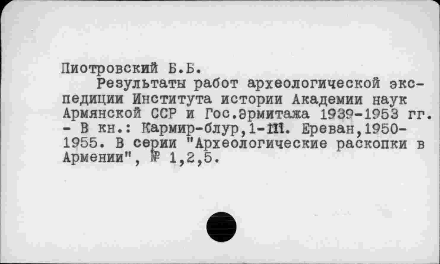 ﻿Пиотровский Б.Б.
Результаты работ археологической экспедиции Института истории Академии наук Армянской ССР и Гос.Эрмитажа 1939-1953 гг. - В кн.: Кармир-блур,1-1Н. Ереван,1950-1955. В серии "Археологические раскопки в Армении", ff 1,2,5.